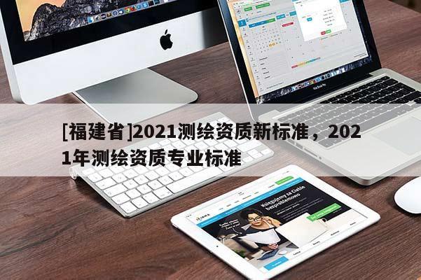 [福建省]2021測(cè)繪資質(zhì)新標(biāo)準(zhǔn)，2021年測(cè)繪資質(zhì)專業(yè)標(biāo)準(zhǔn)