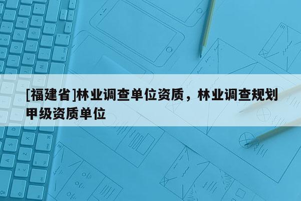 [福建省]林業(yè)調查單位資質，林業(yè)調查規(guī)劃甲級資質單位