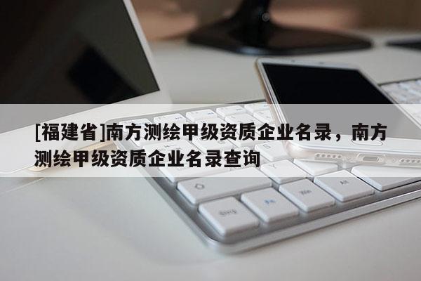 [福建省]南方測(cè)繪甲級(jí)資質(zhì)企業(yè)名錄，南方測(cè)繪甲級(jí)資質(zhì)企業(yè)名錄查詢