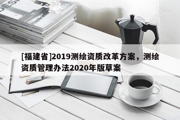 [福建省]2019測繪資質(zhì)改革方案，測繪資質(zhì)管理辦法2020年版草案