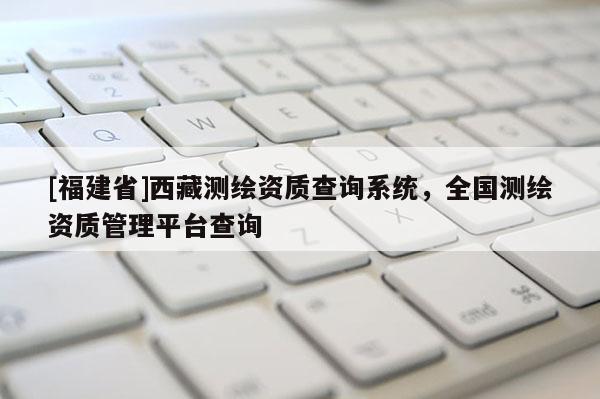 [福建省]西藏測繪資質(zhì)查詢系統(tǒng)，全國測繪資質(zhì)管理平臺查詢