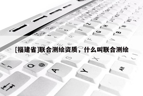[福建省]聯(lián)合測(cè)繪資質(zhì)，什么叫聯(lián)合測(cè)繪