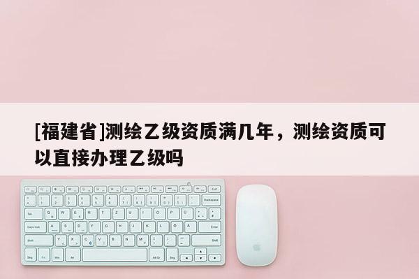 [福建省]測繪乙級資質(zhì)滿幾年，測繪資質(zhì)可以直接辦理乙級嗎