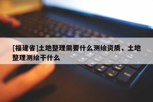 [福建省]土地整理需要什么測(cè)繪資質(zhì)，土地整理測(cè)繪干什么