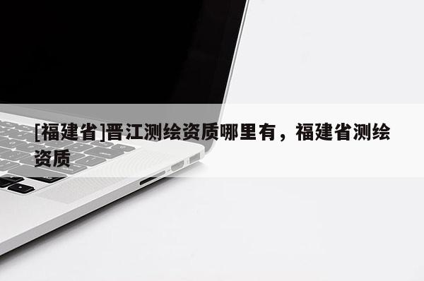 [福建省]晉江測(cè)繪資質(zhì)哪里有，福建省測(cè)繪資質(zhì)