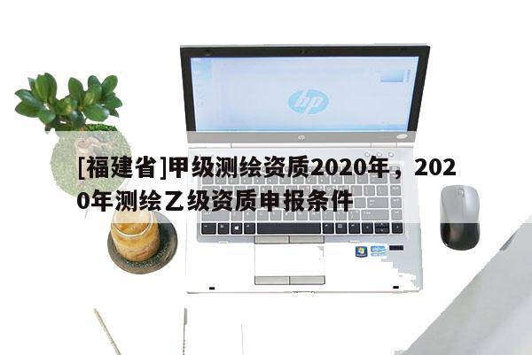 [福建省]甲級測繪資質(zhì)2020年，2020年測繪乙級資質(zhì)申報(bào)條件