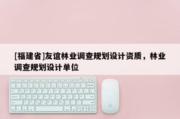 [福建省]友誼林業(yè)調(diào)查規(guī)劃設(shè)計資質(zhì)，林業(yè)調(diào)查規(guī)劃設(shè)計單位