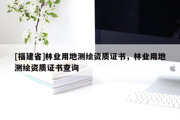 [福建省]林業(yè)用地測繪資質(zhì)證書，林業(yè)用地測繪資質(zhì)證書查詢