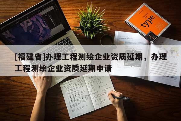 [福建省]辦理工程測(cè)繪企業(yè)資質(zhì)延期，辦理工程測(cè)繪企業(yè)資質(zhì)延期申請(qǐng)