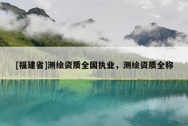 [福建省]測(cè)繪資質(zhì)全國(guó)執(zhí)業(yè)，測(cè)繪資質(zhì)全稱