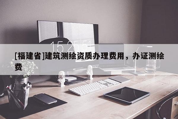 [福建省]建筑測(cè)繪資質(zhì)辦理費(fèi)用，辦證測(cè)繪費(fèi)