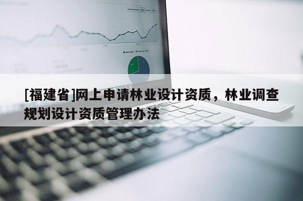 [福建省]網(wǎng)上申請林業(yè)設(shè)計(jì)資質(zhì)，林業(yè)調(diào)查規(guī)劃設(shè)計(jì)資質(zhì)管理辦法