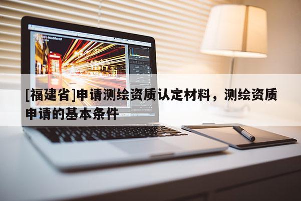 [福建省]申請(qǐng)測(cè)繪資質(zhì)認(rèn)定材料，測(cè)繪資質(zhì)申請(qǐng)的基本條件