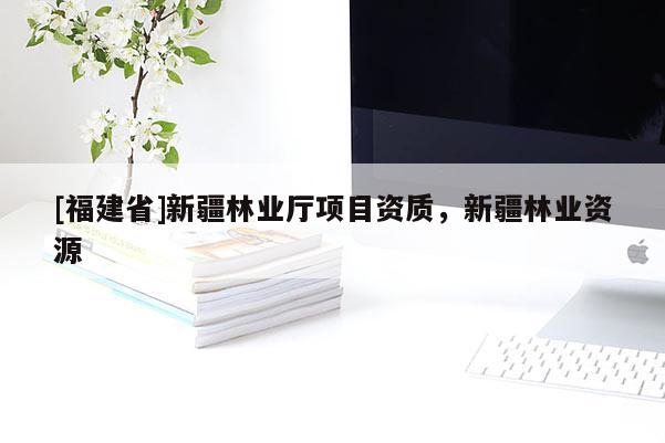 [福建省]新疆林業(yè)廳項(xiàng)目資質(zhì)，新疆林業(yè)資源