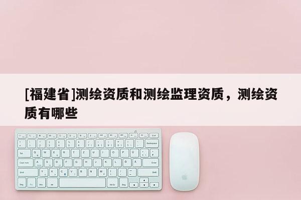 [福建省]測(cè)繪資質(zhì)和測(cè)繪監(jiān)理資質(zhì)，測(cè)繪資質(zhì)有哪些