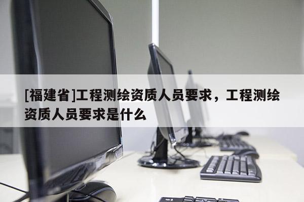 [福建省]工程測繪資質(zhì)人員要求，工程測繪資質(zhì)人員要求是什么