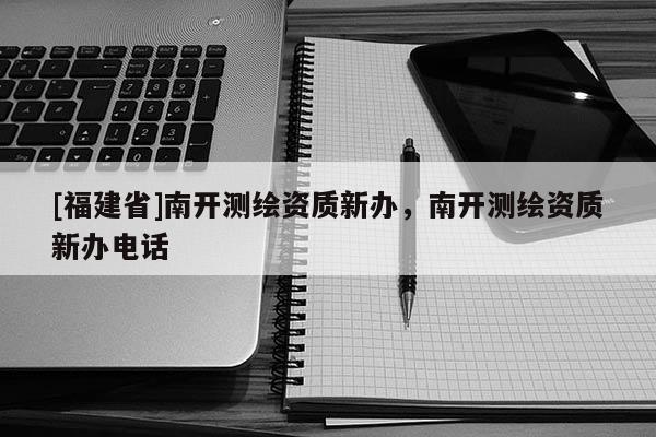 [福建省]南開測(cè)繪資質(zhì)新辦，南開測(cè)繪資質(zhì)新辦電話