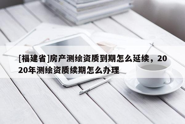 [福建省]房產(chǎn)測(cè)繪資質(zhì)到期怎么延續(xù)，2020年測(cè)繪資質(zhì)續(xù)期怎么辦理