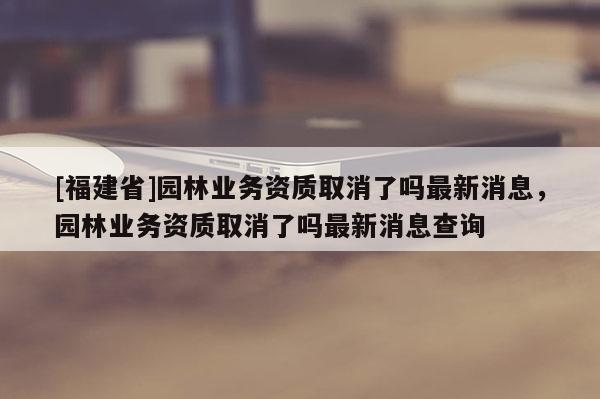 [福建省]園林業(yè)務(wù)資質(zhì)取消了嗎最新消息，園林業(yè)務(wù)資質(zhì)取消了嗎最新消息查詢