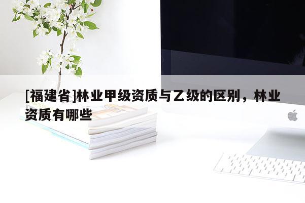 [福建省]林業(yè)甲級資質(zhì)與乙級的區(qū)別，林業(yè)資質(zhì)有哪些