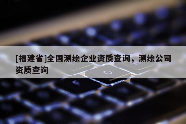 [福建省]全國測繪企業(yè)資質(zhì)查詢，測繪公司資質(zhì)查詢