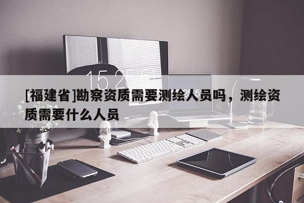 [福建省]勘察資質(zhì)需要測繪人員嗎，測繪資質(zhì)需要什么人員