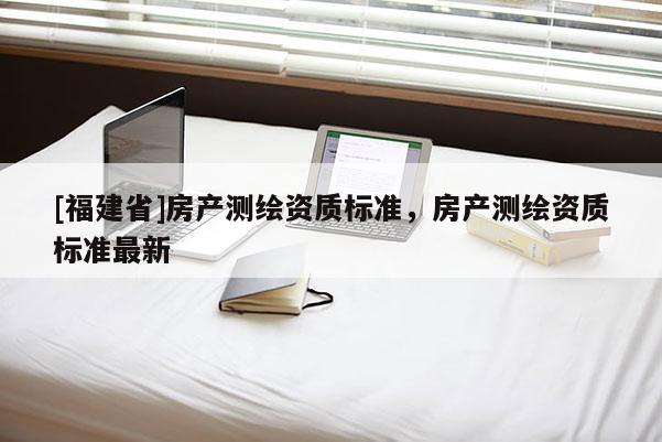 [福建省]房產測繪資質標準，房產測繪資質標準最新
