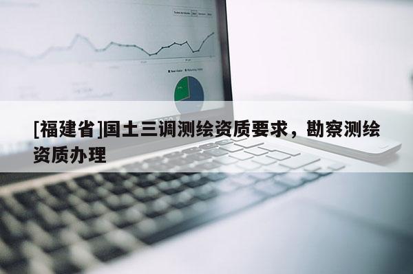 [福建省]國(guó)土三調(diào)測(cè)繪資質(zhì)要求，勘察測(cè)繪資質(zhì)辦理