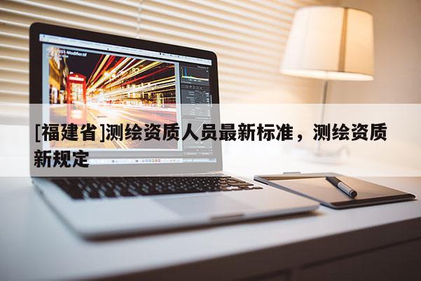 [福建省]測(cè)繪資質(zhì)人員最新標(biāo)準(zhǔn)，測(cè)繪資質(zhì)新規(guī)定
