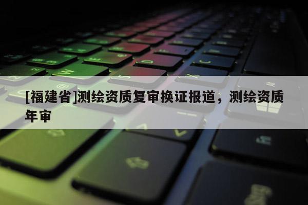 [福建省]測繪資質復審換證報道，測繪資質年審