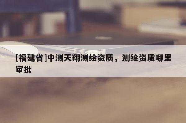 [福建省]中測天翔測繪資質(zhì)，測繪資質(zhì)哪里審批