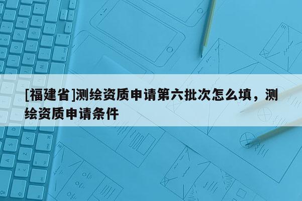[福建省]測繪資質(zhì)申請第六批次怎么填，測繪資質(zhì)申請條件