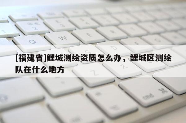 [福建省]鯉城測(cè)繪資質(zhì)怎么辦，鯉城區(qū)測(cè)繪隊(duì)在什么地方