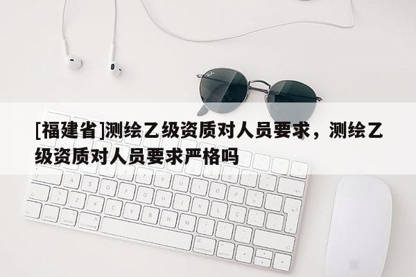 [福建省]測繪乙級資質對人員要求，測繪乙級資質對人員要求嚴格嗎