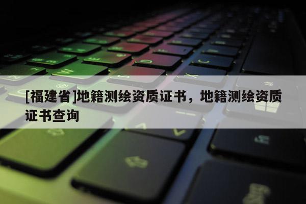 [福建省]地籍測(cè)繪資質(zhì)證書，地籍測(cè)繪資質(zhì)證書查詢