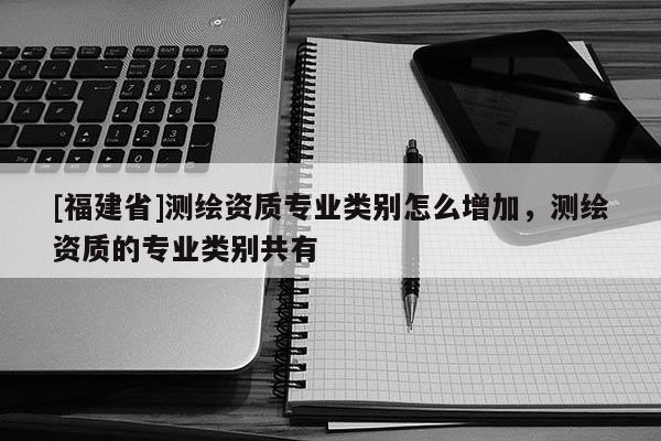 [福建省]測繪資質(zhì)專業(yè)類別怎么增加，測繪資質(zhì)的專業(yè)類別共有