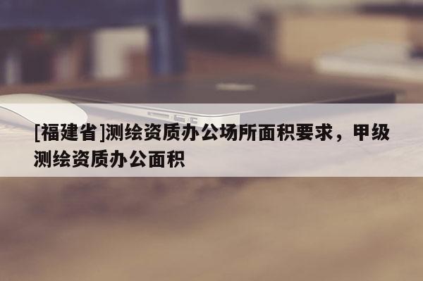 [福建省]測(cè)繪資質(zhì)辦公場(chǎng)所面積要求，甲級(jí)測(cè)繪資質(zhì)辦公面積