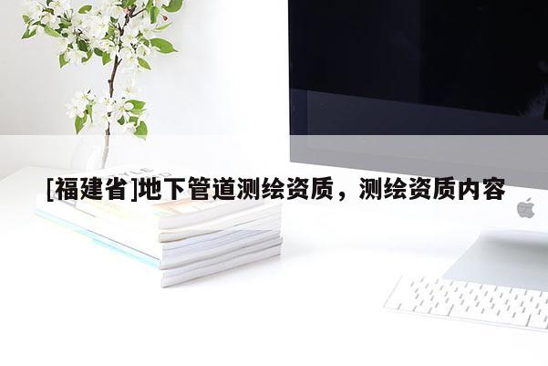 [福建省]地下管道測繪資質(zhì)，測繪資質(zhì)內(nèi)容