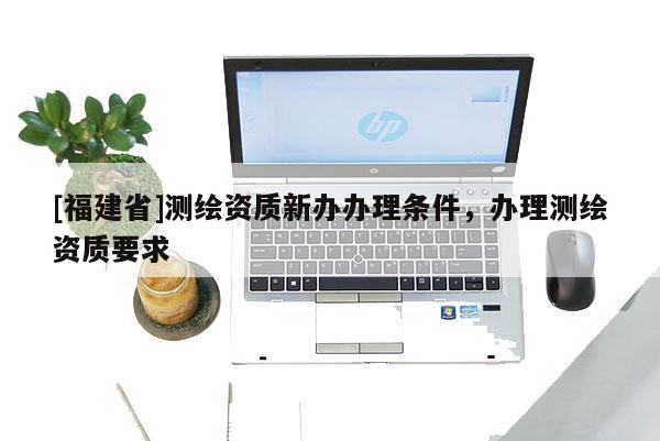 [福建省]測繪資質(zhì)新辦辦理?xiàng)l件，辦理測繪資質(zhì)要求