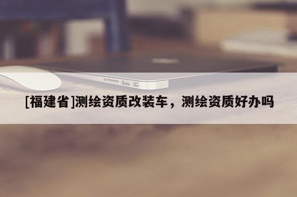 [福建省]測繪資質(zhì)改裝車，測繪資質(zhì)好辦嗎