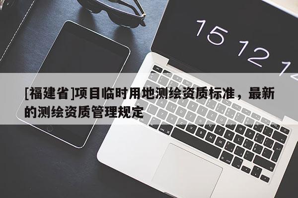 [福建省]項(xiàng)目臨時(shí)用地測繪資質(zhì)標(biāo)準(zhǔn)，最新的測繪資質(zhì)管理規(guī)定