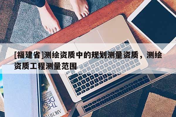 [福建省]測(cè)繪資質(zhì)中的規(guī)劃測(cè)量資質(zhì)，測(cè)繪資質(zhì)工程測(cè)量范圍
