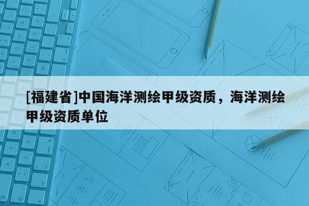 [福建省]中國海洋測繪甲級資質，海洋測繪甲級資質單位