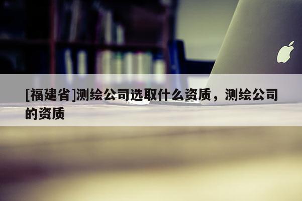 [福建省]測(cè)繪公司選取什么資質(zhì)，測(cè)繪公司的資質(zhì)