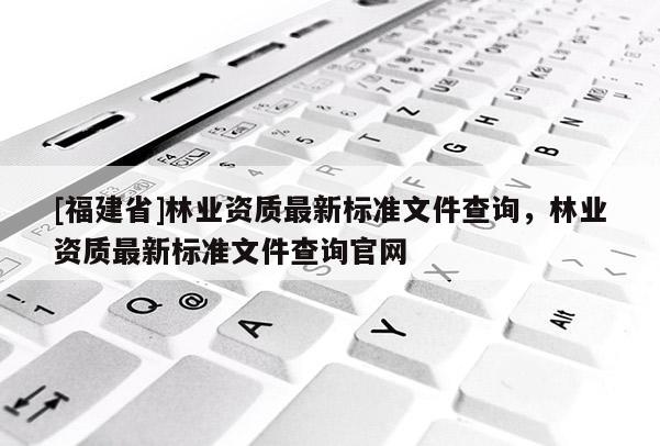 [福建省]林業(yè)資質(zhì)最新標準文件查詢，林業(yè)資質(zhì)最新標準文件查詢官網(wǎng)