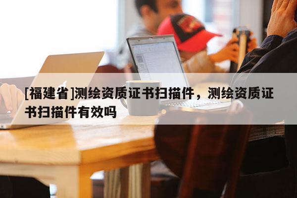 [福建省]測繪資質(zhì)證書掃描件，測繪資質(zhì)證書掃描件有效嗎
