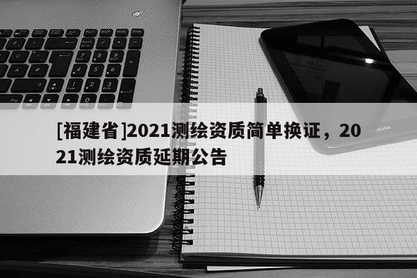 [福建省]2021測(cè)繪資質(zhì)簡單換證，2021測(cè)繪資質(zhì)延期公告