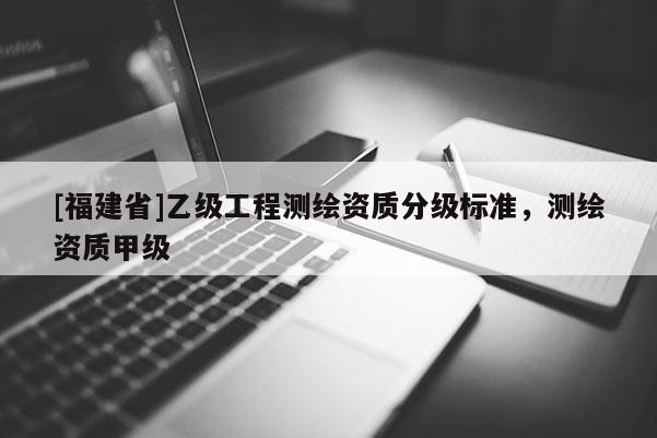 [福建省]乙級(jí)工程測(cè)繪資質(zhì)分級(jí)標(biāo)準(zhǔn)，測(cè)繪資質(zhì)甲級(jí)