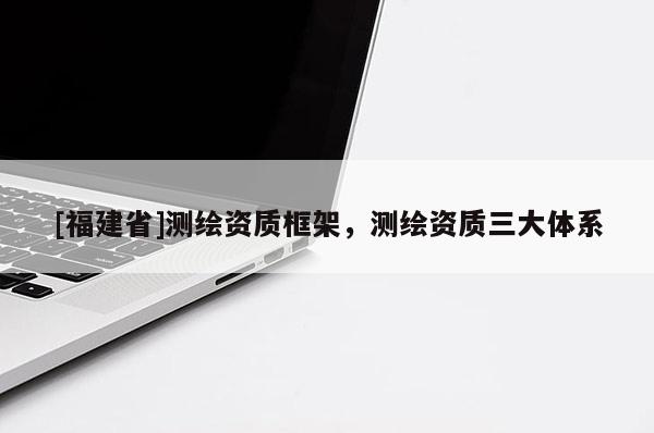 [福建省]測(cè)繪資質(zhì)框架，測(cè)繪資質(zhì)三大體系