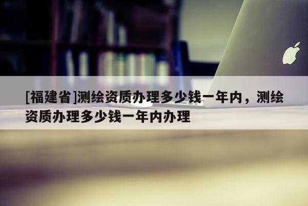 [福建省]測(cè)繪資質(zhì)辦理多少錢一年內(nèi)，測(cè)繪資質(zhì)辦理多少錢一年內(nèi)辦理